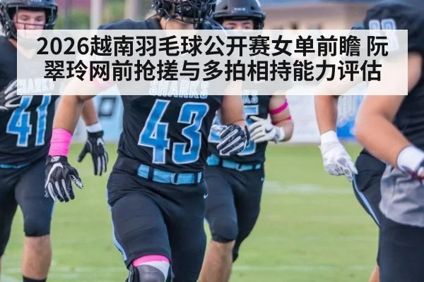 2026越南羽毛球公开赛女单前瞻 阮翠玲网前抢搓与多拍相持能力评估