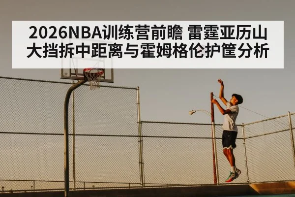 2026NBA训练营前瞻 雷霆亚历山大挡拆中距离与霍姆格伦护筐分析