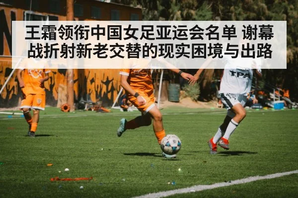 王霜领衔中国女足亚运会名单 谢幕战折射新老交替的现实困境与出路